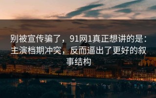 别被宣传骗了，91网1真正想讲的是：主演档期冲突，反而逼出了更好的叙事结构
