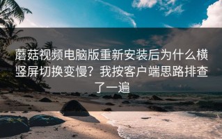 蘑菇视频电脑版重新安装后为什么横竖屏切换变慢？我按客户端思路排查了一遍