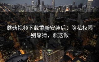 蘑菇视频下载重新安装后：隐私权限别靠猜，照这做