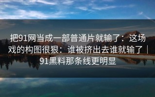 把91网当成一部普通片就输了：这场戏的构图很狠：谁被挤出去谁就输了｜91黑料那条线更明显