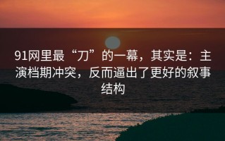 91网里最“刀”的一幕，其实是：主演档期冲突，反而逼出了更好的叙事结构